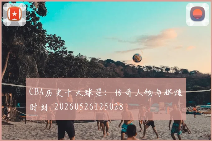 CBA历史十大球星:传奇人物与辉煌时刻_20260526125028