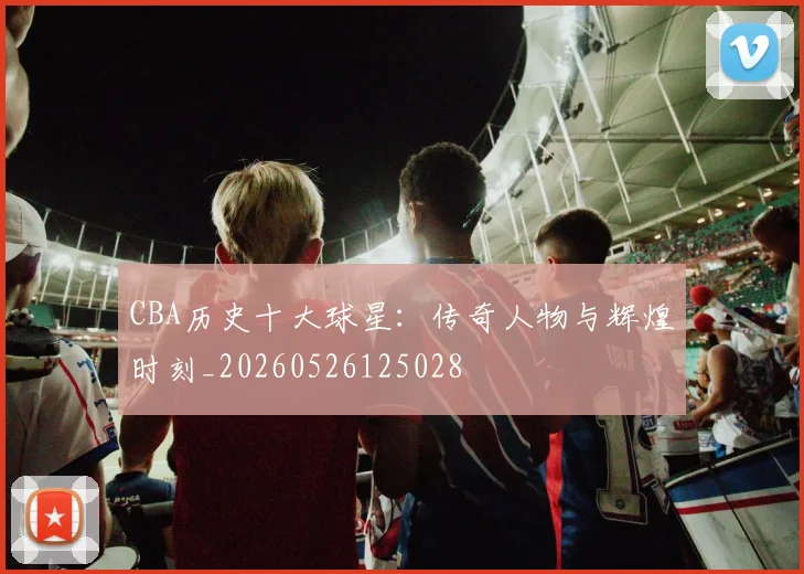 CBA历史十大球星:传奇人物与辉煌时刻_20260526125028
