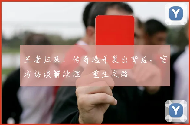 王者归来!传奇选手复出背后,官方访谈解读涅槃重生之路