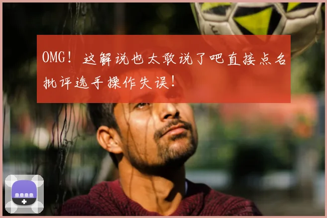 OMG!这解说也太敢说了吧直接点名批评选手操作失误!