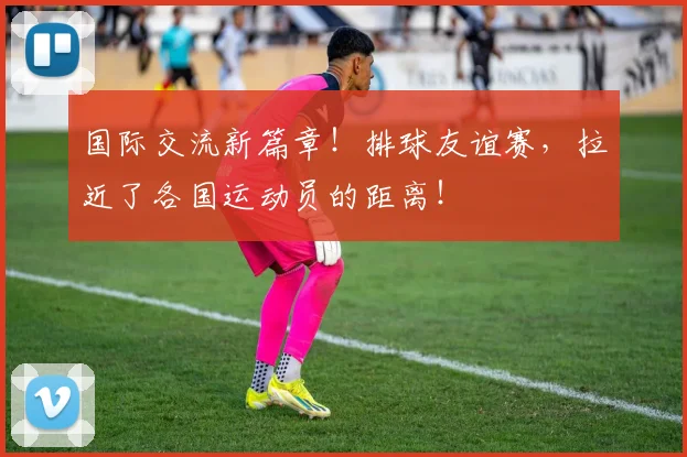 国际交流新篇章！排球友谊赛，拉近了各国运动员的距离！