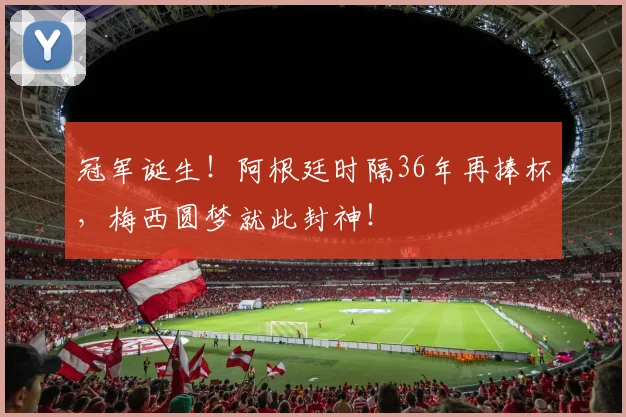 冠军诞生！阿根廷时隔36年再捧杯，梅西圆梦就此封神！