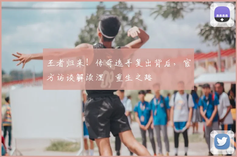 王者归来!传奇选手复出背后,官方访谈解读涅槃重生之路